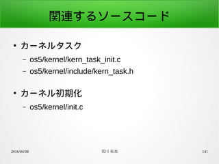 2016/04/08 荒川 祐真 141
関連するソースコード
●
カーネルタスク
– os5/kernel/kern_task_init.c
– os5/kernel/include/kern_task.h
●
カーネル初期化
– os5/kernel/init.c
 