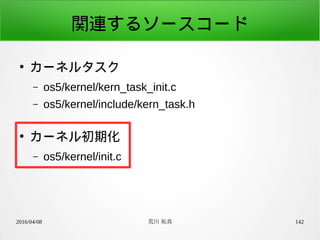 2016/04/08 荒川 祐真 142
関連するソースコード
●
カーネルタスク
– os5/kernel/kern_task_init.c
– os5/kernel/include/kern_task.h
●
カーネル初期化
– os5/kernel/init.c
 