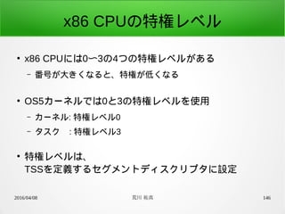 2016/04/08 荒川 祐真 146
x86 CPUの特権レベル
●
x86 CPUには0〜3の4つの特権レベルがある
– 番号が大きくなると、特権が低くなる
●
OS5カーネルでは0と3の特権レベルを使用
– カーネル: 特権レベル0
– タスク : 特権レベル3
●
特権レベルは、
TSSを定義するセグメントディスクリプタに設定
 