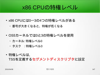 2016/04/08 荒川 祐真 147
x86 CPUの特権レベル
●
x86 CPUには0〜3の4つの特権レベルがある
– 番号が大きくなると、特権が低くなる
●
OS5カーネルでは0と3の特権レベルを使用
– カーネル: 特権レベル0
– タスク : 特権レベル3
●
特権レベルは、
TSSを定義するセグメントディスクリプタに設定
 