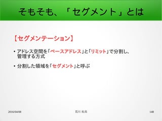 2016/04/08 荒川 祐真 148
そもそも、「セグメント」とは
【セグメンテーション】
●
アドレス空間を「ベースアドレス」と「リミット」で分割し、
管理する方式
●
分割した領域を「セグメント」と呼ぶ
 