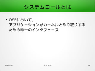 2016/04/08 荒川 祐真 160
システムコールとは
●
OS5において、
アプリケーションがカーネルとやり取りする
ための唯一のインタフェース
 