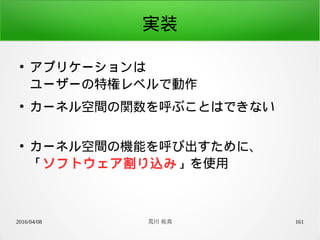 2016/04/08 荒川 祐真 161
実装
●
アプリケーションは
ユーザーの特権レベルで動作
●
カーネル空間の関数を呼ぶことはできない
●
カーネル空間の機能を呼び出すために、
「ソフトウェア割り込み」を使用
 