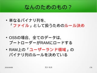 2016/04/08 荒川 祐真 178
なんのためのもの？
●
単なるバイナリ列を、
「ファイル」として扱うためのルール決め
●
OS5の場合、全てのデータは、
ブートローダーがRAMにロードする
●
RAM上の「ユーザーランド領域」の
バイナリ列のルールを決めている
 