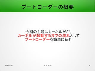 2016/04/08 荒川 祐真 18
ブートローダーの概要
今回の主題はカーネルだが、
カーネルが起動するまでの流れとして
ブートローダーを簡単に紹介
 