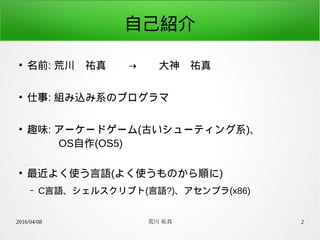 2016/04/08 荒川 祐真 2
自己紹介
●
名前: 荒川　祐真　　→　　大神　祐真
●
仕事: 組み込み系のプログラマ
●
趣味: アーケードゲーム(古いシューティング系)、
　　　OS自作(OS5)
●
最近よく使う言語(よく使うものから順に)
– C言語、シェルスクリプト(言語?)、アセンブラ(x86)
 