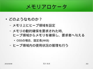 2016/04/08 荒川 祐真 202
メモリアロケータ
●
どのようなものか？
– メモリ上にヒープ領域を設定
– メモリの動的確保を要求された時、
ヒープ領域からメモリを確保し、要求者へ与える
●
OS5の場合、固定長(4KB)
– ヒープ領域内の使用状況の管理も行う
 