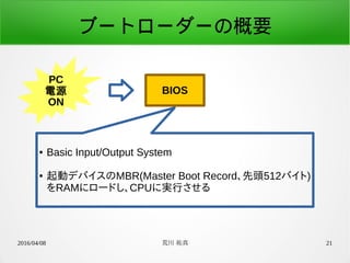 2016/04/08 荒川 祐真 21
ブートローダーの概要
PC
電源
ON
BIOS
● Basic Input/Output System
● 起動デバイスのMBR(Master Boot Record、先頭512バイト)
をRAMにロードし、CPUに実行させる
 