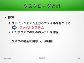 2016/04/08 荒川 祐真 216
タスクローダとは
●
役割
1.ファイルシステム上からファイルを見つける
2.新たなタスクのためのメモリを確保
3.タスクの構造を用意し、初期化
ファイルシステム
 