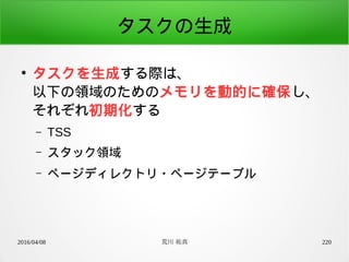 2016/04/08 荒川 祐真 220
タスクの生成
●
タスクを生成する際は、
以下の領域のためのメモリを動的に確保し、
それぞれ初期化する
– TSS
– スタック領域
– ページディレクトリ・ページテーブル
 