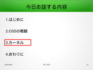 2016/04/08 荒川 祐真 23
今日お話する内容
1.はじめに
2.OS5の概観
3.カーネル
4.おわりに
 