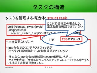 2016/04/08 荒川 祐真 231
タスクの構造
タスクを管理する構造体: struct task
void (*context_switch)(void);
unsigned char
context_switch_func[CONTEXT_SWITCH_FN_SIZE]
●
本来必要ないメンバ
● jmp命令でのコンテキストスイッチが
オペランド即値指定でしか動作確認できていない
● 仕方なく、jmp命令の機械語をcharの配列に格納し、
タスク生成時、「生成したタスクへコンテキストスイッチする命令」へ
機械語を直接書き換えている
jmp TSSのアドレス
ここが即値指定の場合しか、
正常動作を確認できていない
 