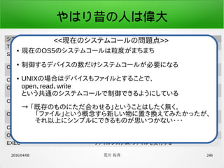 2016/04/08 荒川 祐真 246
やはり昔の人は偉大
システムコール定数名 機能
TIMER_GET_GLOBAL_COUNTER 時間管理: グローバルカウンタ値取得
SCHED_WAKEUP_MSEC タスク管理(スケジューラ): ウェイクアップ時間を指定し、ス
リープ
CON_GET_CURSOR_POS_Y デバイスドライバ(コンソール): カーソル位置のY座標値取
得
CON_PUT_STR デバイスドライバ(コンソール): 文字列表示
CON_PUT_STR_POS デバイスドライバ(コンソール): 文字列表示(座標指定)
CON_DUMP_HEX デバイスドライバ(コンソール): 指定した数値を16進数で表
示
CON_DUMP_HEX_POS デバイスドライバ(コンソール): 指定した数値を16進数で表
示(座標指定)
CON_GET_LINE デバイスドライバ(コンソール): 1行の入力を取得
OPEN ファイルシステム: ファイルを開く
EXEC ファイルシステム: ファイルを実行する
● 現在のOS5のシステムコールは粒度がまちまち
●
制御するデバイスの数だけシステムコールが必要になる
● UNIXの場合はデバイスもファイルとすることで、
open、read、write
という共通のシステムコールで制御できるようにしている
→ 「既存のものにただ合わせる」ということはしたく無く、
　　「ファイル」という概念すら新しい物に置き換えてみたかったが、
　　それ以上にシンプルにできるものが思いつかない・・・
<<現在のシステムコールの問題点>>
 