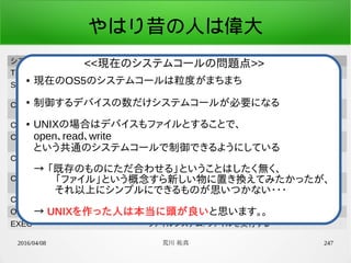 2016/04/08 荒川 祐真 247
やはり昔の人は偉大
システムコール定数名 機能
TIMER_GET_GLOBAL_COUNTER 時間管理: グローバルカウンタ値取得
SCHED_WAKEUP_MSEC タスク管理(スケジューラ): ウェイクアップ時間を指定し、ス
リープ
CON_GET_CURSOR_POS_Y デバイスドライバ(コンソール): カーソル位置のY座標値取
得
CON_PUT_STR デバイスドライバ(コンソール): 文字列表示
CON_PUT_STR_POS デバイスドライバ(コンソール): 文字列表示(座標指定)
CON_DUMP_HEX デバイスドライバ(コンソール): 指定した数値を16進数で表
示
CON_DUMP_HEX_POS デバイスドライバ(コンソール): 指定した数値を16進数で表
示(座標指定)
CON_GET_LINE デバイスドライバ(コンソール): 1行の入力を取得
OPEN ファイルシステム: ファイルを開く
EXEC ファイルシステム: ファイルを実行する
● 現在のOS5のシステムコールは粒度がまちまち
●
制御するデバイスの数だけシステムコールが必要になる
● UNIXの場合はデバイスもファイルとすることで、
open、read、write
という共通のシステムコールで制御できるようにしている
→ 「既存のものにただ合わせる」ということはしたく無く、
　　「ファイル」という概念すら新しい物に置き換えてみたかったが、
　　それ以上にシンプルにできるものが思いつかない・・・
　
→ UNIXを作った人は本当に頭が良いと思います。。
<<現在のシステムコールの問題点>>
 