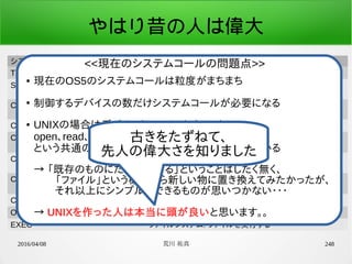2016/04/08 荒川 祐真 248
やはり昔の人は偉大
システムコール定数名 機能
TIMER_GET_GLOBAL_COUNTER 時間管理: グローバルカウンタ値取得
SCHED_WAKEUP_MSEC タスク管理(スケジューラ): ウェイクアップ時間を指定し、ス
リープ
CON_GET_CURSOR_POS_Y デバイスドライバ(コンソール): カーソル位置のY座標値取
得
CON_PUT_STR デバイスドライバ(コンソール): 文字列表示
CON_PUT_STR_POS デバイスドライバ(コンソール): 文字列表示(座標指定)
CON_DUMP_HEX デバイスドライバ(コンソール): 指定した数値を16進数で表
示
CON_DUMP_HEX_POS デバイスドライバ(コンソール): 指定した数値を16進数で表
示(座標指定)
CON_GET_LINE デバイスドライバ(コンソール): 1行の入力を取得
OPEN ファイルシステム: ファイルを開く
EXEC ファイルシステム: ファイルを実行する
● 現在のOS5のシステムコールは粒度がまちまち
●
制御するデバイスの数だけシステムコールが必要になる
● UNIXの場合はデバイスもファイルとすることで、
open、read、write
という共通のシステムコールで制御できるようにしている
→ 「既存のものにただ合わせる」ということはしたく無く、
　　「ファイル」という概念すら新しい物に置き換えてみたかったが、
　　それ以上にシンプルにできるものが思いつかない・・・
　
→ UNIXを作った人は本当に頭が良いと思います。。
<<現在のシステムコールの問題点>>
古きをたずねて、
先人の偉大さを知りました
 