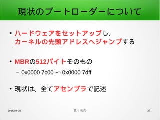 2016/04/08 荒川 祐真 251
現状のブートローダーについて
●
ハードウェアをセットアップし、
カーネルの先頭アドレスへジャンプする
●
MBRの512バイトそのもの
– 0x0000 7c00 〜 0x0000 7dff
●
現状は、全てアセンブラで記述
 