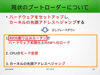 2016/04/08 荒川 祐真 253
現状のブートローダーについて
●
ハードウェアをセットアップし、
カーネルの先頭アドレスへジャンプする
少しブレークダウン
1. BIOS割り込みルーチンで
ハードウェア初期化とRAMへのロード
2. CPUのモード変更
3. カーネルの先頭アドレスへジャンプ
 