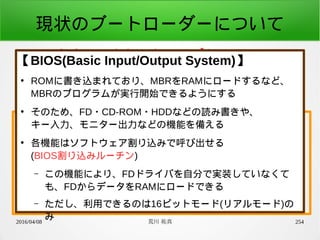 2016/04/08 荒川 祐真 254
現状のブートローダーについて
●
ハードウェアをセットアップし、
カーネルの先頭アドレスへジャンプする
少しブレークダウン
1. BIOS割り込みルーチンで
ハードウェア初期化とRAMへのロード
2. CPUのモード変更
3. カーネルの先頭アドレスへジャンプ
【BIOS(Basic Input/Output System)】
●
ROMに書き込まれており、MBRをRAMにロードするなど、
MBRのプログラムが実行開始できるようにする
●
そのため、FD・CD-ROM・HDDなどの読み書きや、
キー入力、モニター出力などの機能を備える
●
各機能はソフトウェア割り込みで呼び出せる
(BIOS割り込みルーチン)
– この機能により、FDドライバを自分で実装していなくて
も、FDからデータをRAMにロードできる
– ただし、利用できるのは16ビットモード(リアルモード)の
み
 