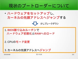 2016/04/08 荒川 祐真 255
現状のブートローダーについて
●
ハードウェアをセットアップし、
カーネルの先頭アドレスへジャンプする
少しブレークダウン
1. BIOS割り込みルーチンで
ハードウェア初期化とRAMへのロード
2. CPUのモード変更
3. カーネルの先頭アドレスへジャンプ
 