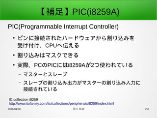 2016/04/08 荒川 祐真 259
【補足】PIC(i8259A)
PIC(Programmable Interrupt Controller)
IC collection i8259
http://www.itofamily.com/ito/collections/peripherals/i8259/index.html
●
ピンに接続されたハードウェアから割り込みを
受け付け、CPUへ伝える
●
割り込みはマスクできる
●
実際、PCのPICにはi8259Aが2つ使われている
– マスターとスレーブ
– スレーブの割り込み出力がマスターの割り込み入力に
接続されている
 