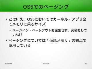 2016/04/08 荒川 祐真 262
OS5でのページング
●
とはいえ、OS5においてはカーネル・アプリ全
てメモリに乗るサイズ
– ページイン・ページアウトも発生せず、実装もして
いない
●
ページングについては「仮想メモリ」の観点で
使用している
 