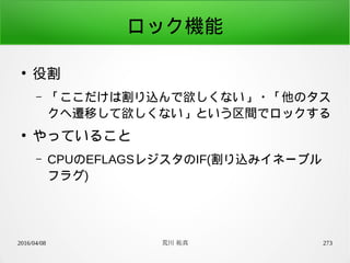 2016/04/08 荒川 祐真 273
ロック機能
●
役割
– 「ここだけは割り込んで欲しくない」・「他のタス
クへ遷移して欲しくない」という区間でロックする
●
やっていること
– CPUのEFLAGSレジスタのIF(割り込みイネーブル
フラグ)
 