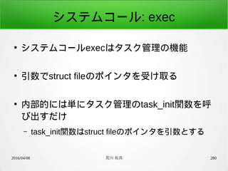 2016/04/08 荒川 祐真 280
システムコール: exec
●
システムコールexecはタスク管理の機能
●
引数でstruct fileのポインタを受け取る
●
内部的には単にタスク管理のtask_init関数を呼
び出すだけ
– task_init関数はstruct fileのポインタを引数とする
 