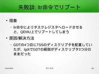 2016/04/08 荒川 祐真 281
失敗談: ltr命令でリブート
●
現象
– ltr命令によりタスクレジスタへロードさせる
と、QEMU上でリブートしてしまう
●
原因/解決方法
– GDTの4つ目にTSSのディスクリプタを配置してい
たが、lgdtでGDTの範囲がディスクリプタ3つ分の
ままだった
 