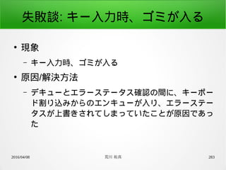 2016/04/08 荒川 祐真 283
失敗談: キー入力時、ゴミが入る
●
現象
– キー入力時、ゴミが入る
●
原因/解決方法
– デキューとエラーステータス確認の間に、キーボー
ド割り込みからのエンキューが入り、エラーステー
タスが上書きされてしまっていたことが原因であっ
た
 