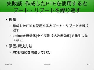 2016/04/08 荒川 祐真 284
失敗談: 作成したPTEを使用すると
ブート・リブートを繰り返す
●
現象
– 作成したPTEを使用するとブート・リブートを繰り
返す
– uptimeを無効化(タイマ割り込み無効化)で発生しな
くなる
●
原因/解決方法
– PD初期化を間違っていた
 