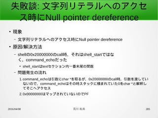 2016/04/08 荒川 祐真 285
失敗談: 文字列リテラルへのアクセ
ス時にNull pointer dereference
●
現象
– 文字列リテラルへのアクセス時にNull pointer dereference
●
原因/解決方法
– shellの0x20000000のcall時、それはshell_startではな
く、command_echoだった
●
shell_startはtextセクション内一番末尾の関数
– 問題発生の流れ
1.command_echoは引数にchar *を取るが、0x20000000のcall時、引数を渡してい
ないので、command_echoはその時スタックに積まれていた0をchar *と解釈し
てそこへアクセス
2.0x00000000はマップされていないのでPF
 
