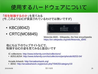 2016/04/08 荒川 祐真 29
使用するハードウェアについて
● KBC(i8042)
● CRTC(MC6845)
Motorola 6845 - Wikipedia, the free encyclopedia
https://en.wikipedia.org/wiki/Motorola_6845
IC collections: http://www.itofamily.com/ito/collections/
● i8253,i8254: http://www.itofamily.com/ito/collections/peripherals/i8253-54/
Arcade Artwork: http://arcadeartwork.org/
● i8042: http://arcadeartwork.org/picture.php?/94635/category/19
「何を制御するのか」を見てみる
(今、このようなICが実装されているわけでは無いですが)
他にも以下のウェブサイトなどで、
制御するICの姿を見てみると面白いです
 