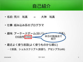 2016/04/08 荒川 祐真 3
自己紹介
●
名前: 荒川　祐真　　→　　大神　祐真
●
仕事: 組み込み系のプログラマ
●
趣味: アーケードゲーム(古いシューティング系)、
　　　OS自作(OS5)
●
最近よく使う言語(よく使うものから順に)
– C言語、シェルスクリプト(言語?)、アセンブラ(x86)
本日の勉強会で
紹介
 