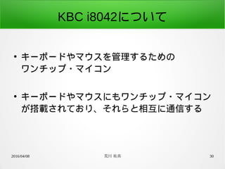 2016/04/08 荒川 祐真 30
KBC i8042について
●
キーボードやマウスを管理するための
ワンチップ・マイコン
●
キーボードやマウスにもワンチップ・マイコン
が搭載されており、それらと相互に通信する
 