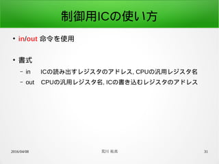 2016/04/08 荒川 祐真 31
制御用ICの使い方
●
in/out 命令を使用
●
書式
– in ICの読み出すレジスタのアドレス, CPUの汎用レジスタ名
– out CPUの汎用レジスタ名, ICの書き込むレジスタのアドレス
 