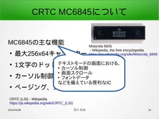 2016/04/08 荒川 祐真 34
CRTC MC6845について
MC6845の主な機能
●
最大256x64キャラクター
●
1文字のドット構成設定可
●
カーソル制御(形状変更、ブリンク)
●
ページング、スクロール機能
CRTC (LSI) - Wikipedia
https://ja.wikipedia.org/wiki/CRTC_(LSI)
Motorola 6845
- Wikipedia, the free encyclopedia
https://en.wikipedia.org/wiki/Motorola_6845
テキストモードの画面における、
●
カーソル制御
●
画面スクロール
●
フォントデータ
などを備えている便利なIC
 