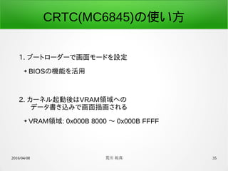 2016/04/08 荒川 祐真 35
CRTC(MC6845)の使い方
1. ブートローダーで画面モードを設定
➔ BIOSの機能を活用
2. カーネル起動後はVRAM領域への
　データ書き込みで画面描画される
➔ VRAM領域: 0x000B 8000 〜 0x000B FFFF
 
