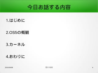 2016/04/08 荒川 祐真 4
今日お話する内容
1.はじめに
2.OS5の概観
3.カーネル
4.おわりに
 