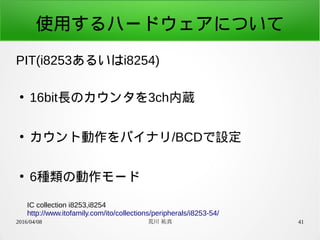 2016/04/08 荒川 祐真 41
使用するハードウェアについて
PIT(i8253あるいはi8254)
●
16bit長のカウンタを3ch内蔵
●
カウント動作をバイナリ/BCDで設定
●
6種類の動作モード
IC collection i8253,i8254
http://www.itofamily.com/ito/collections/peripherals/i8253-54/
 