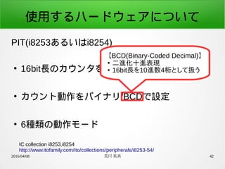 2016/04/08 荒川 祐真 42
使用するハードウェアについて
PIT(i8253あるいはi8254)
●
16bit長のカウンタを3ch内蔵
●
カウント動作をバイナリ/BCDで設定
●
6種類の動作モード
IC collection i8253,i8254
http://www.itofamily.com/ito/collections/peripherals/i8253-54/
【BCD(Binary-Coded Decimal)】
●
二進化十進表現
● 16bit長を10進数4桁として扱う
 