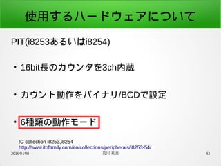 2016/04/08 荒川 祐真 43
使用するハードウェアについて
PIT(i8253あるいはi8254)
●
16bit長のカウンタを3ch内蔵
●
カウント動作をバイナリ/BCDで設定
●
6種類の動作モード
IC collection i8253,i8254
http://www.itofamily.com/ito/collections/peripherals/i8253-54/
 