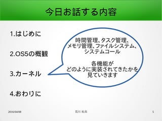 2016/04/08 荒川 祐真 5
今日お話する内容
1.はじめに
2.OS5の概観
3.カーネル
4.おわりに
時間管理、タスク管理、
メモリ管理、ファイルシステム、
システムコール
各機能が
どのように実装されてきたかを
見ていきます
 