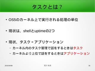 2016/04/08 荒川 祐真 56
タスクとは？
●
OS5のカーネル上で実行される処理の単位
●
現状は、shellとuptimeの2つ
●
現状、タスク＝アプリケーション
– カーネル内のタスク管理で話をするときはタスク
– カーネルより上位で話をするときはアプリケーション
 