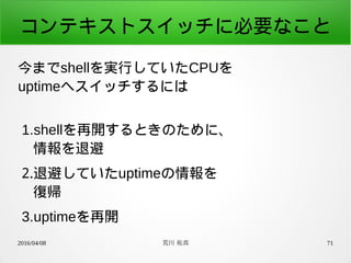 2016/04/08 荒川 祐真 71
コンテキストスイッチに必要なこと
今までshellを実行していたCPUを
uptimeへスイッチするには
1.shellを再開するときのために、
情報を退避
2.退避していたuptimeの情報を
復帰
3.uptimeを再開
 