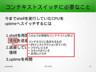 2016/04/08 荒川 祐真 72
コンテキストスイッチに必要なこと
今までshellを実行していたCPUを
uptimeへスイッチするには
1.shellを再開するときのために、
情報を退避
2.退避していたuptimeの情報を
復帰
3.uptimeを再開
このような情報をコンテキストと呼ぶ
コンテキストに含まれるもの
● IP(インストラクションポインタ)
●
フラグレジスタ
●
スタックポインタ
●
汎用レジスタ
 