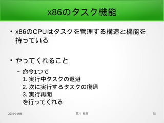 2016/04/08 荒川 祐真 75
x86のタスク機能
●
x86のCPUはタスクを管理する構造と機能を
持っている
●
やってくれること
– 命令1つで
1. 実行中タスクの退避
2. 次に実行するタスクの復帰
3. 実行再開
を行ってくれる
 