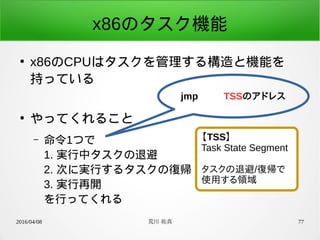 2016/04/08 荒川 祐真 77
x86のタスク機能
●
x86のCPUはタスクを管理する構造と機能を
持っている
●
やってくれること
– 命令1つで
1. 実行中タスクの退避
2. 次に実行するタスクの復帰
3. 実行再開
を行ってくれる
jmp TSSのアドレス
【TSS】
Task State Segment
タスクの退避/復帰で
使用する領域
 