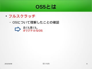 2016/04/08 荒川 祐真 8
OS5とは
●
フルスクラッチ
– OSについて理解したことの確認
良くも悪くも、
オリジナルなOS
 