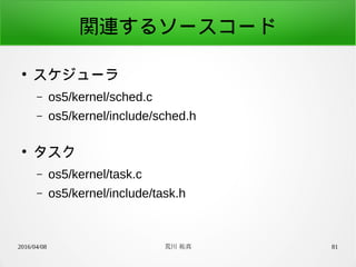 2016/04/08 荒川 祐真 81
関連するソースコード
●
スケジューラ
– os5/kernel/sched.c
– os5/kernel/include/sched.h
●
タスク
– os5/kernel/task.c
– os5/kernel/include/task.h
 