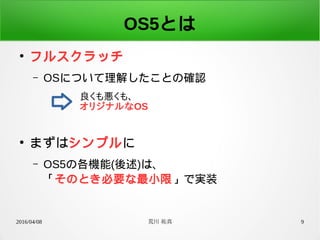 2016/04/08 荒川 祐真 9
OS5とは
●
フルスクラッチ
– OSについて理解したことの確認
●
まずはシンプルに
– OS5の各機能(後述)は、
「そのとき必要な最小限」で実装
良くも悪くも、
オリジナルなOS
 